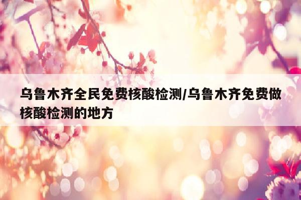 乌鲁木齐全民免费核酸检测/乌鲁木齐免费做核酸检测的地方