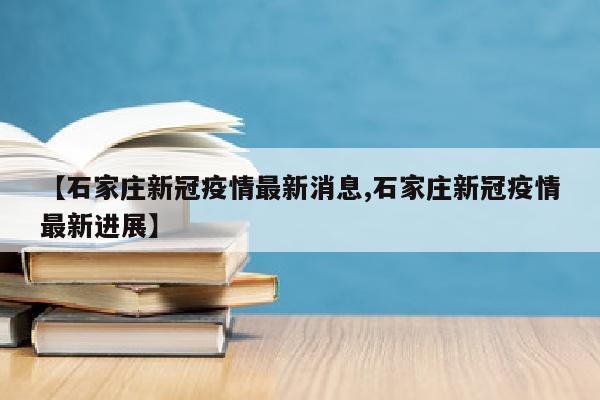 【石家庄新冠疫情最新消息,石家庄新冠疫情最新进展】