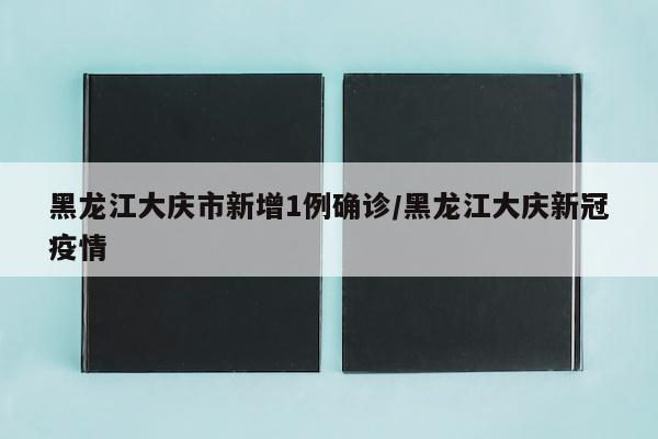 黑龙江大庆市新增1例确诊/黑龙江大庆新冠疫情