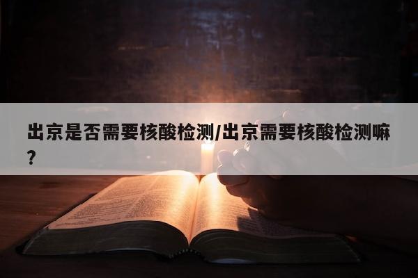 出京是否需要核酸检测/出京需要核酸检测嘛?