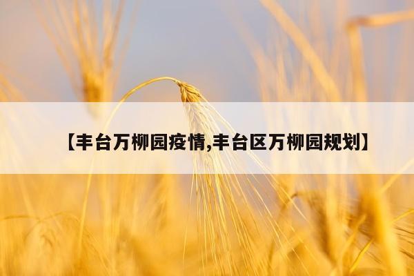 【丰台万柳园疫情,丰台区万柳园规划】