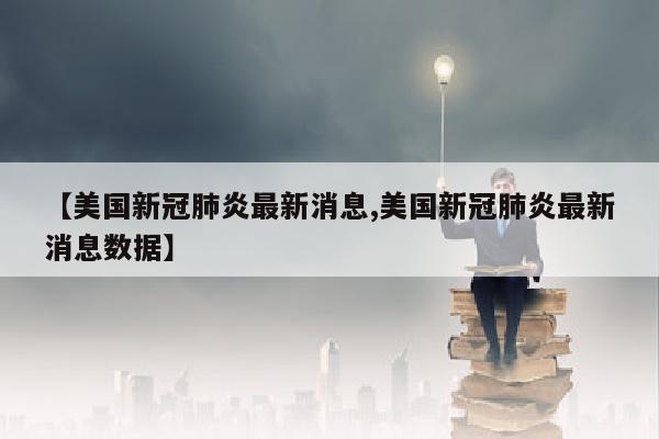 【美国新冠肺炎最新消息,美国新冠肺炎最新消息数据】