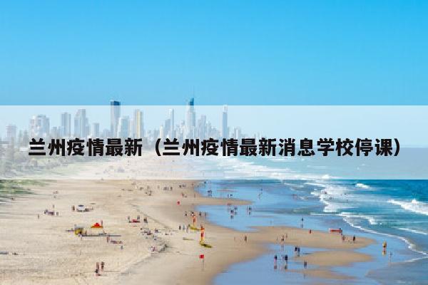 兰州疫情最新（兰州疫情最新消息学校停课）