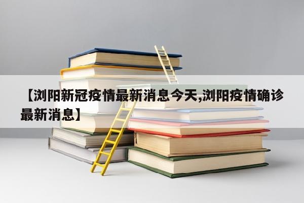 【浏阳新冠疫情最新消息今天,浏阳疫情确诊最新消息】