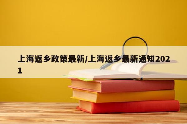 上海返乡政策最新/上海返乡最新通知2021