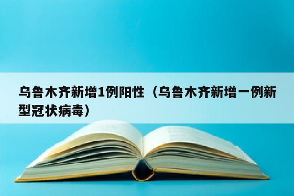 乌鲁木齐新增1例阳性（乌鲁木齐新增一例新型冠状病毒）