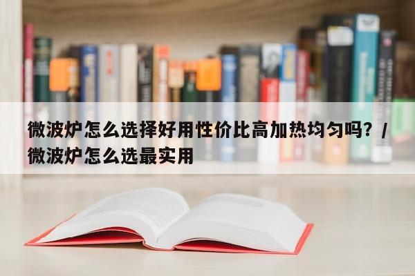 微波炉怎么选择好用性价比高加热均匀吗？/微波炉怎么选最实用