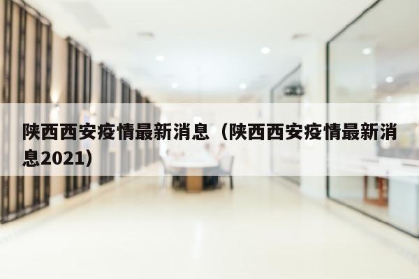陕西西安疫情最新消息（陕西西安疫情最新消息2021）