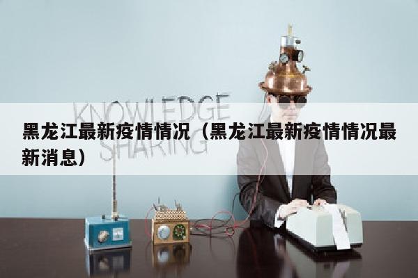 黑龙江最新疫情情况（黑龙江最新疫情情况最新消息）