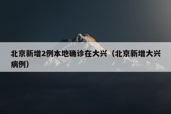 北京新增2例本地确诊在大兴（北京新增大兴病例）