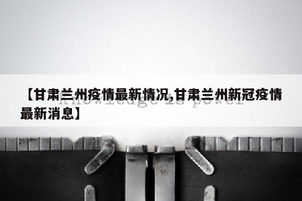 【甘肃兰州疫情最新情况,甘肃兰州新冠疫情最新消息】