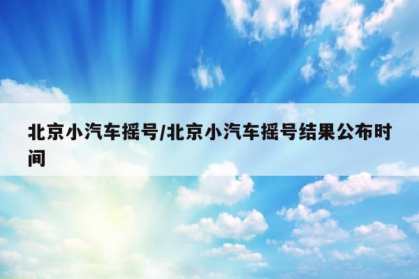 北京小汽车摇号/北京小汽车摇号结果公布时间