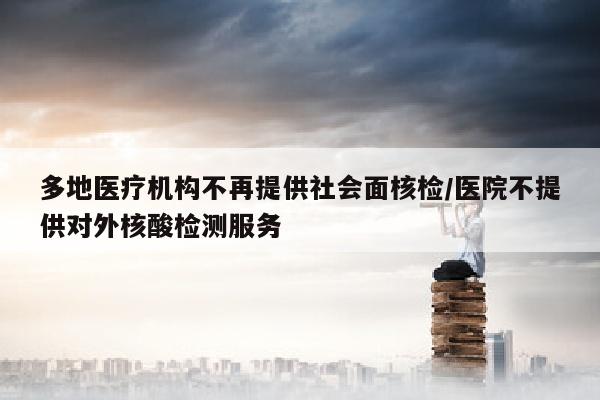 多地医疗机构不再提供社会面核检/医院不提供对外核酸检测服务