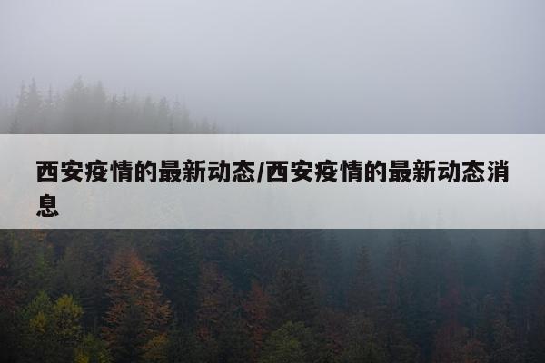 西安疫情的最新动态/西安疫情的最新动态消息