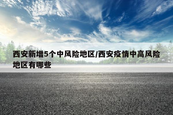 西安新增5个中风险地区/西安疫情中高风险地区有哪些