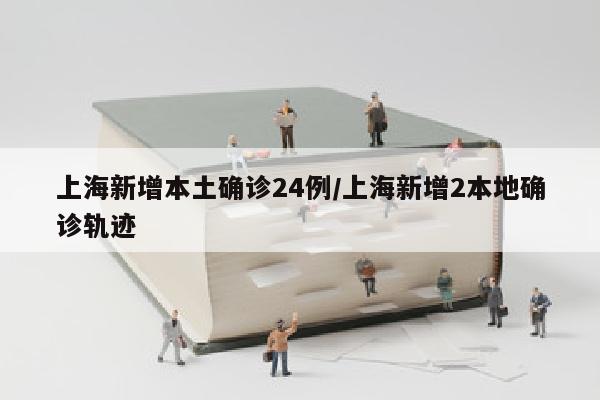 上海新增本土确诊24例/上海新增2本地确诊轨迹