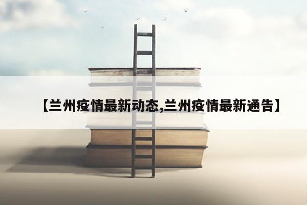 【兰州疫情最新动态,兰州疫情最新通告】