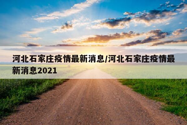 河北石家庄疫情最新消息/河北石家庄疫情最新消息2021