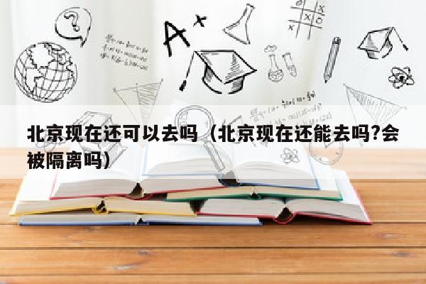 北京现在还可以去吗（北京现在还能去吗?会被隔离吗）