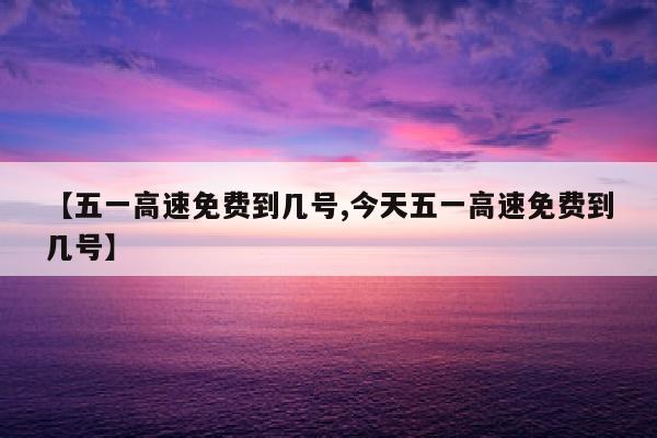 【五一高速免费到几号,今天五一高速免费到几号】
