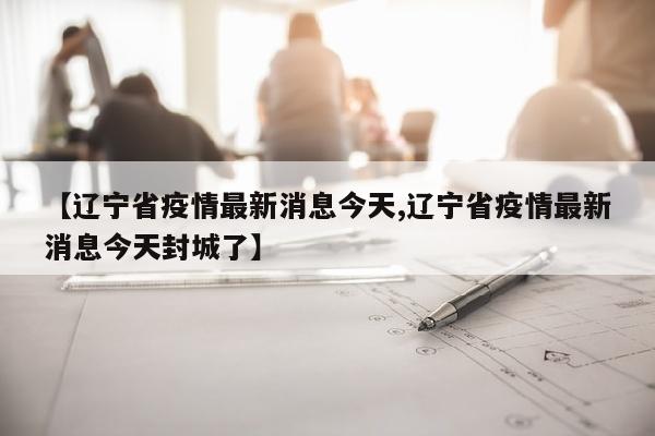 【辽宁省疫情最新消息今天,辽宁省疫情最新消息今天封城了】