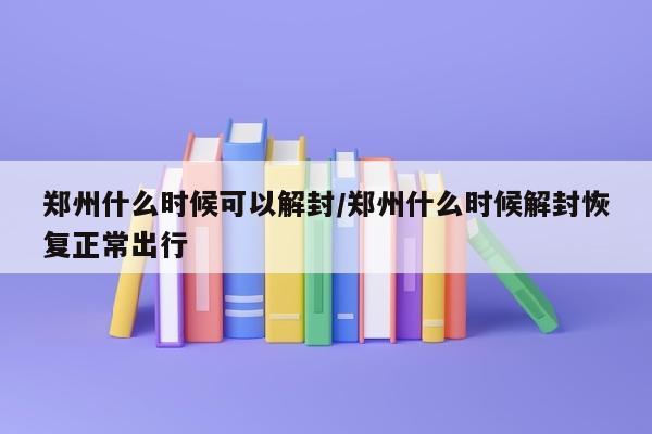 郑州什么时候可以解封/郑州什么时候解封恢复正常出行