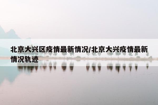 北京大兴区疫情最新情况/北京大兴疫情最新情况轨迹