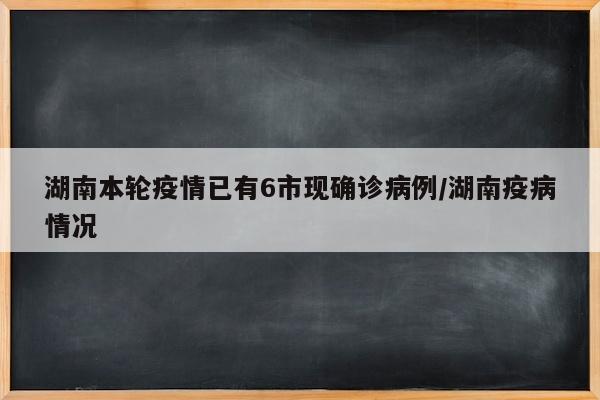 湖南本轮疫情已有6市现确诊病例/湖南疫病情况