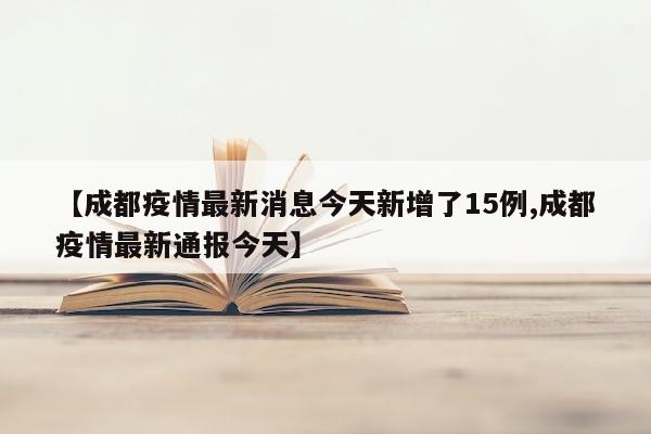 【成都疫情最新消息今天新增了15例,成都疫情最新通报今天】