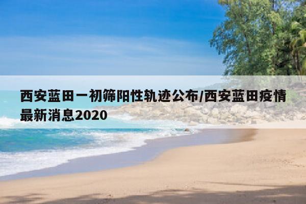 西安蓝田一初筛阳性轨迹公布/西安蓝田疫情最新消息2020