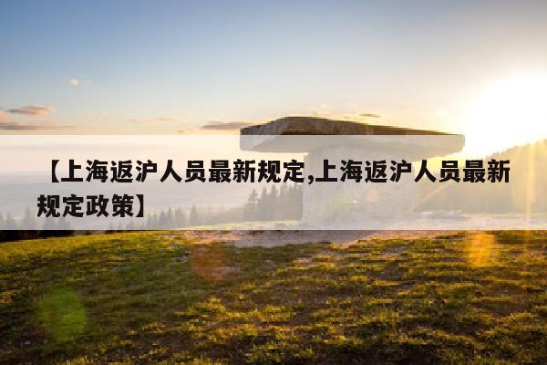 【上海返沪人员最新规定,上海返沪人员最新规定政策】