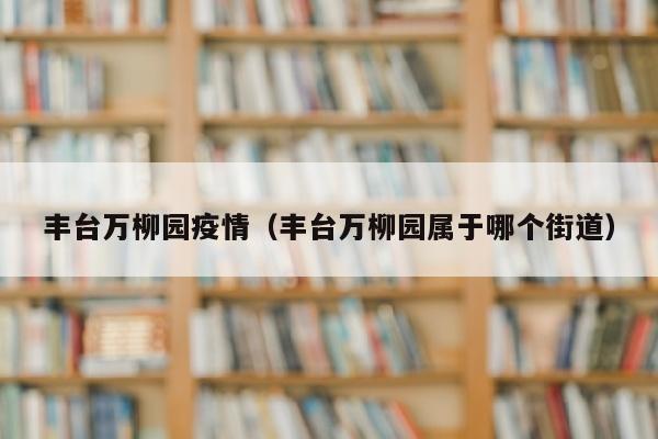丰台万柳园疫情（丰台万柳园属于哪个街道）