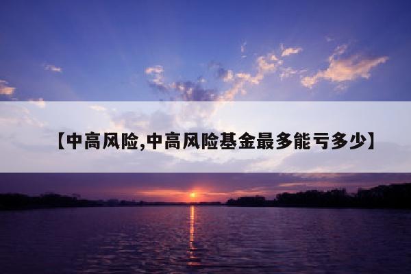 【中高风险,中高风险基金最多能亏多少】