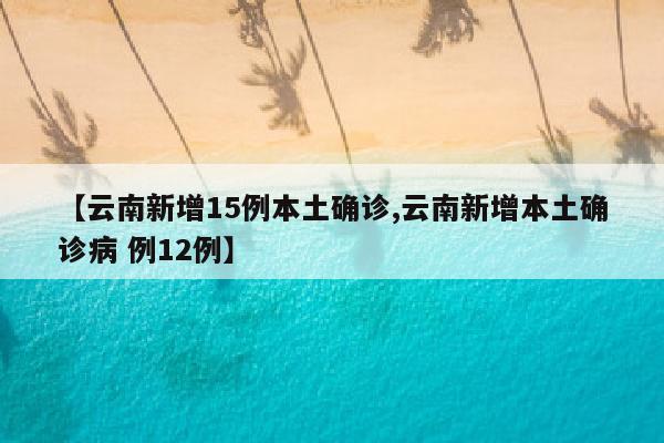 【云南新增15例本土确诊,云南新增本土确诊病 例12例】