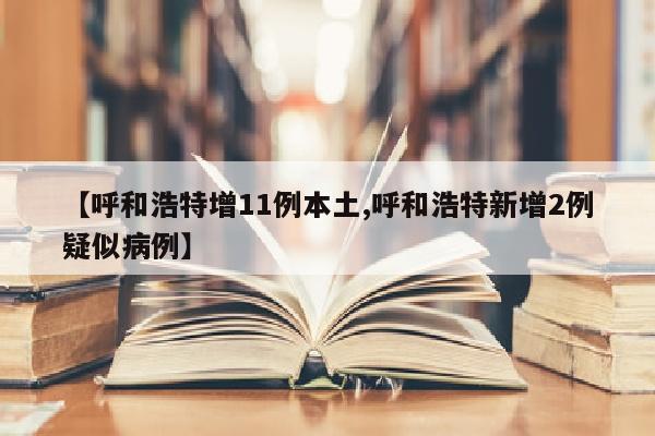 【呼和浩特增11例本土,呼和浩特新增2例疑似病例】