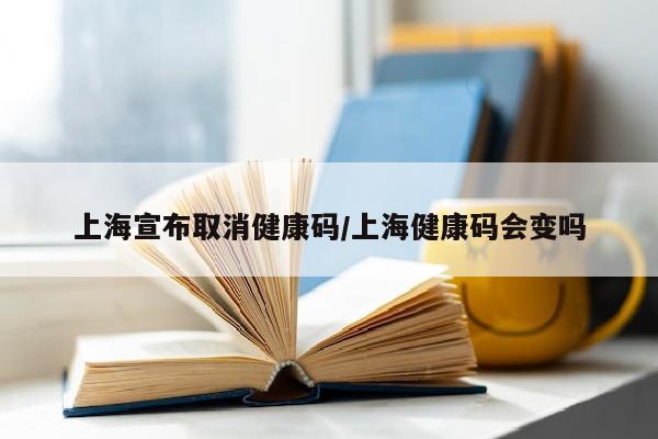 上海宣布取消健康码/上海健康码会变吗