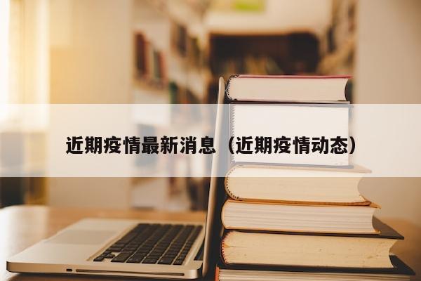 近期疫情最新消息（近期疫情动态）