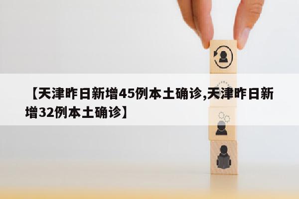 【天津昨日新增45例本土确诊,天津昨日新增32例本土确诊】