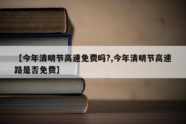 【今年清明节高速免费吗?,今年清明节高速路是否免费】