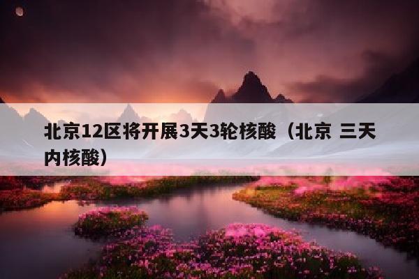 北京12区将开展3天3轮核酸（北京 三天内核酸）