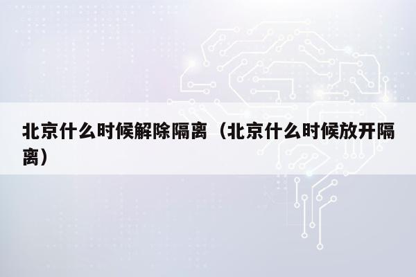 北京什么时候解除隔离（北京什么时候放开隔离）