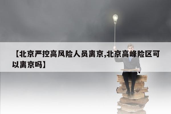【北京严控高风险人员离京,北京高峰险区可以离京吗】