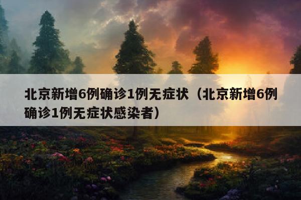北京新增6例确诊1例无症状（北京新增6例确诊1例无症状感染者）