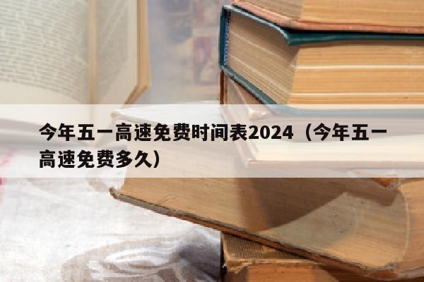 今年五一高速免费时间表2024（今年五一高速免费多久）