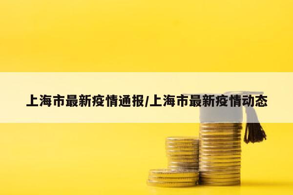 上海市最新疫情通报/上海市最新疫情动态