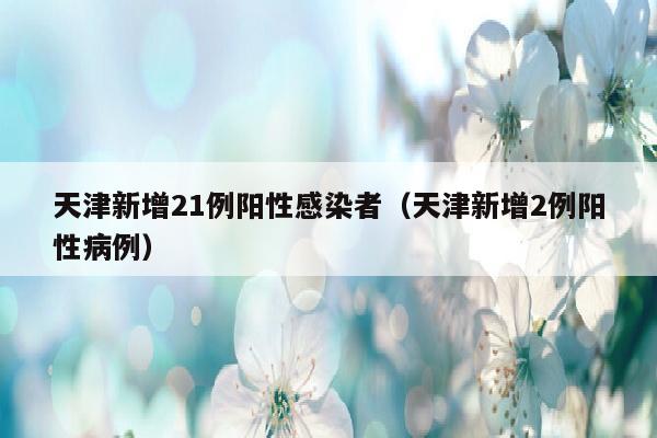 天津新增21例阳性感染者（天津新增2例阳性病例）