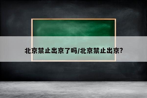 北京禁止出京了吗/北京禁止出京?