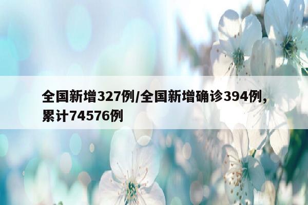 全国新增327例/全国新增确诊394例,累计74576例