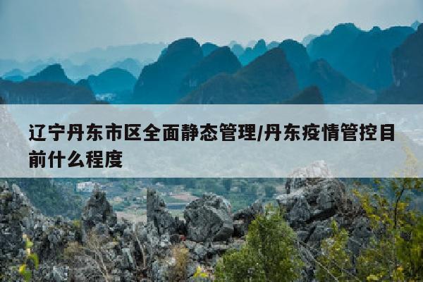 辽宁丹东市区全面静态管理/丹东疫情管控目前什么程度