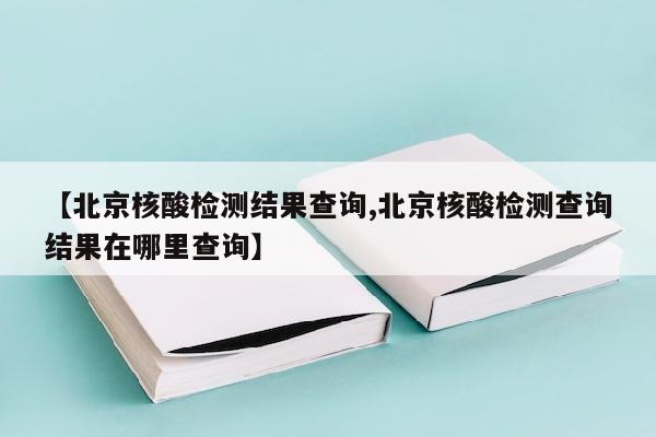【北京核酸检测结果查询,北京核酸检测查询结果在哪里查询】